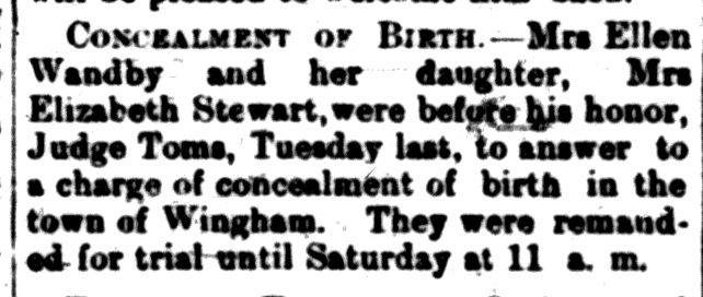 concealment Newspaper clipping: "Concealment of a Birth" Mrs. Ellen Wandby and her daughter, Mrs. Elizabeth Stewart, were before his honour Judge Toms, Tuesday last, to answer to a charge of concealment of birth in the town of Wingham.